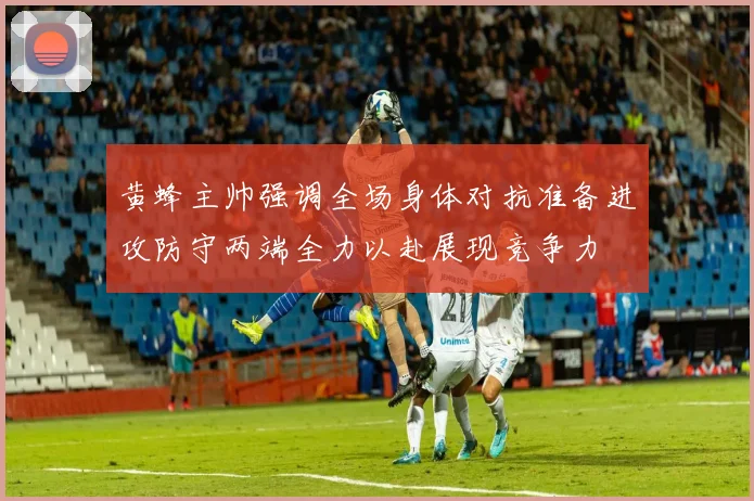 黄蜂主帅强调全场身体对抗准备进攻防守两端全力以赴展现竞争力
