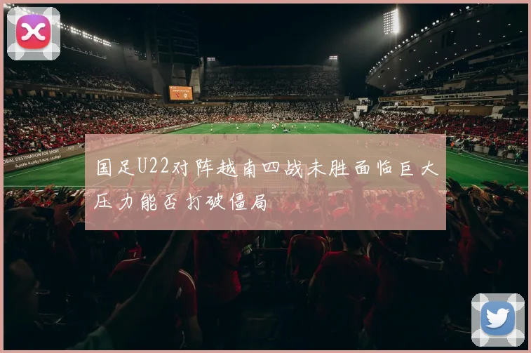 国足U22对阵越南四战未胜面临巨大压力能否打破僵局