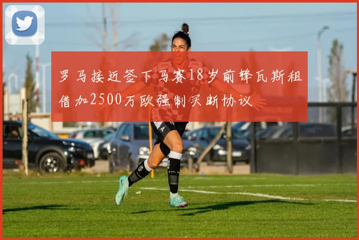 罗马接近签下马赛18岁前锋瓦斯租借加2500万欧强制买断协议