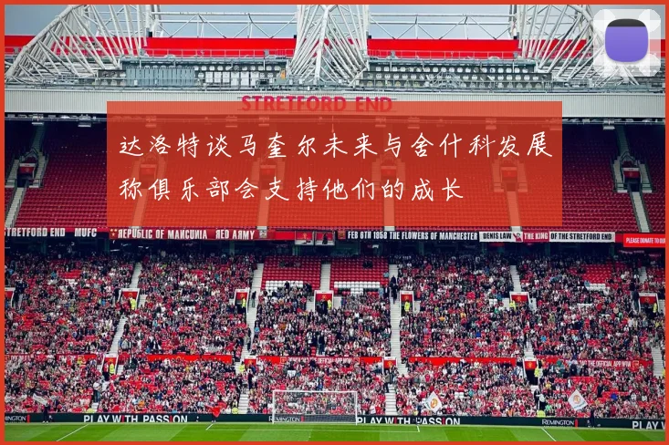 达洛特谈马奎尔未来与舍什科发展称俱乐部会支持他们的成长