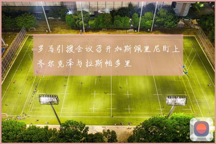 罗马引援会议召开加斯佩里尼盯上齐尔克泽与拉斯帕多里