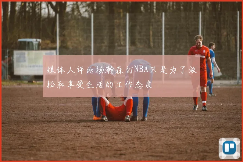 媒体人评论杨瀚森打NBA只是为了放松和享受生活的工作态度