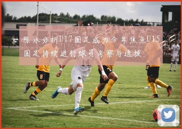 陈永分析U17国足成为今年焦点U15国足持续进行球员考察与选拔