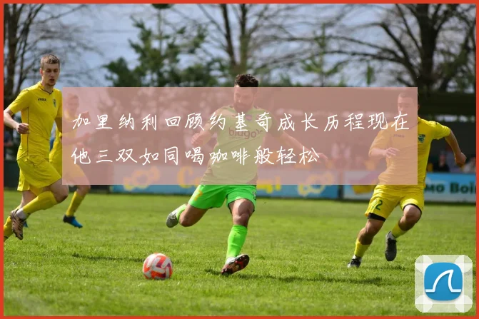 加里纳利回顾约基奇成长历程现在他三双如同喝咖啡般轻松