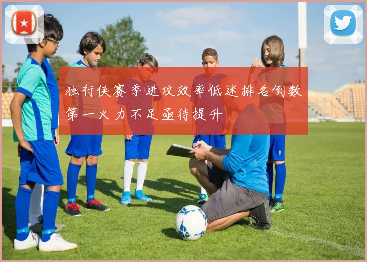 独行侠赛季进攻效率低迷排名倒数第一火力不足亟待提升
