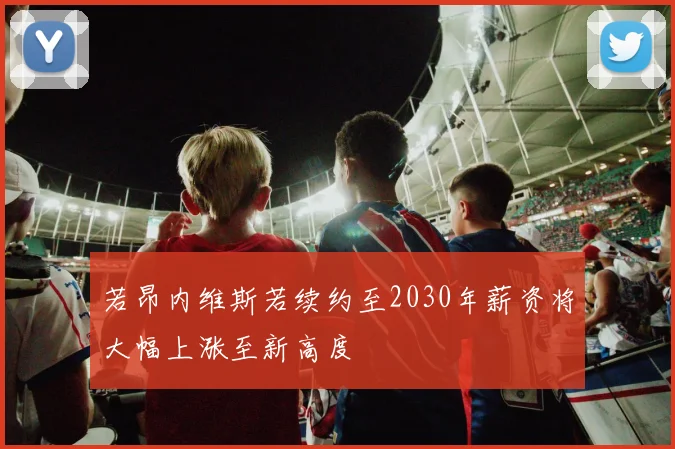 若昂内维斯若续约至2030年薪资将大幅上涨至新高度
