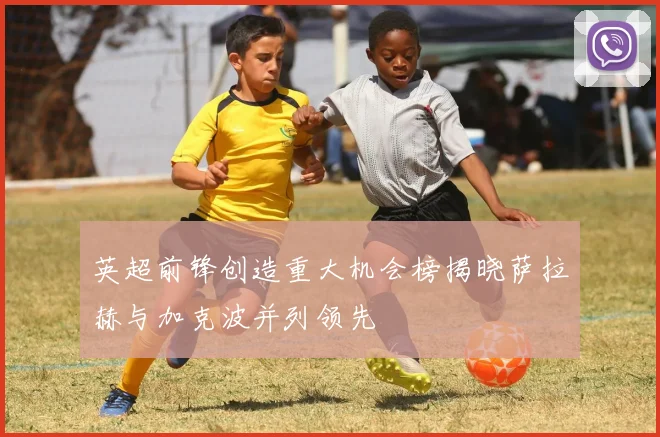 英超前锋创造重大机会榜揭晓萨拉赫与加克波并列领先