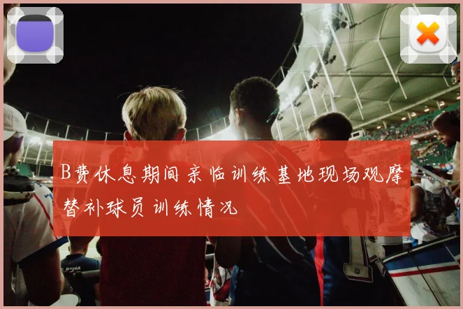B费休息期间亲临训练基地现场观摩替补球员训练情况