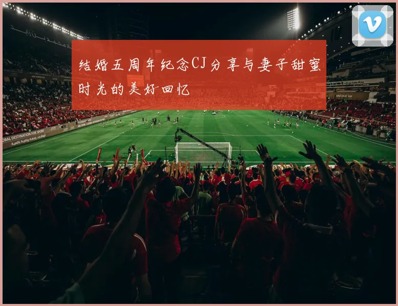 结婚五周年纪念CJ分享与妻子甜蜜时光的美好回忆