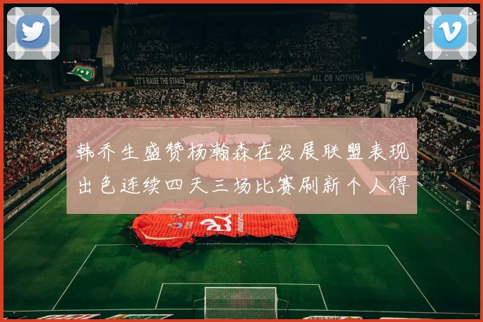 韩乔生盛赞杨瀚森在发展联盟表现出色连续四天三场比赛刷新个人得分与篮板纪录