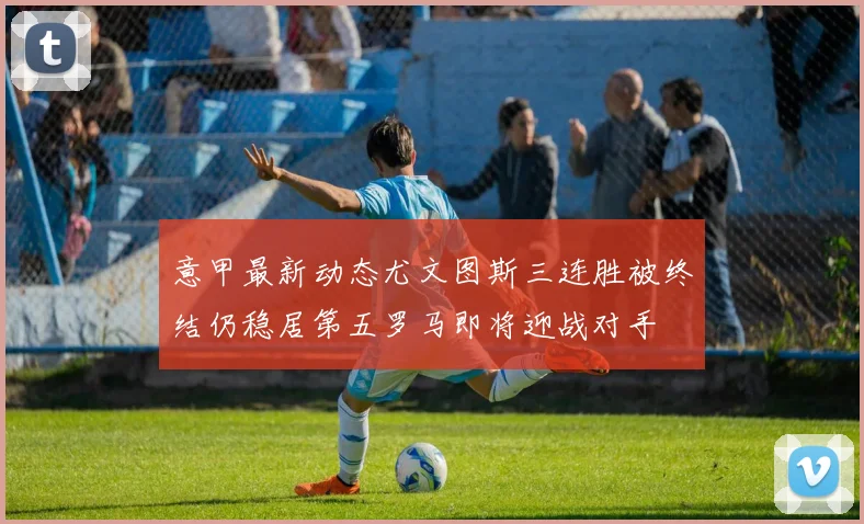 意甲最新动态尤文图斯三连胜被终结仍稳居第五罗马即将迎战对手