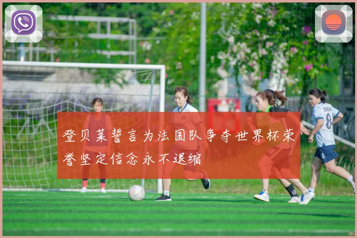 登贝莱誓言为法国队争夺世界杯荣誉坚定信念永不退缩