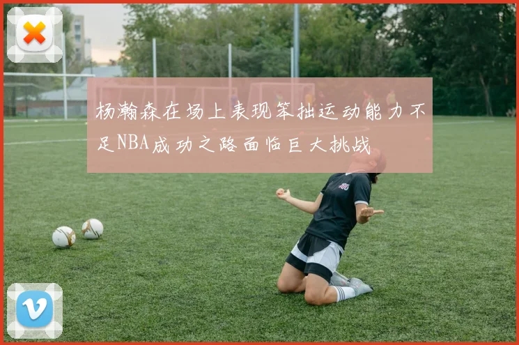 杨瀚森在场上表现笨拙运动能力不足NBA成功之路面临巨大挑战
