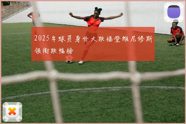 2025年球员身价大跌福登维尼修斯领衔跌幅榜