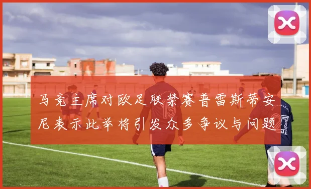 马竞主席对欧足联禁赛普雷斯蒂安尼表示此举将引发众多争议与问题
