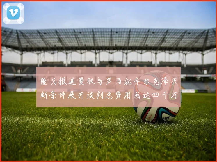 隆戈报道曼联与罗马就齐尔克泽买断条件展开谈判总费用或达四千万欧元